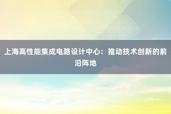 上海高性能集成电路设计中心：推动技术创新的前沿阵地